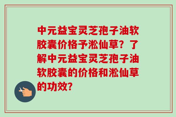中元益宝灵芝孢子油软胶囊价格予淞仙草?了解中元益宝灵芝孢子油软胶囊的价格和淞仙草的功效? 中元益宝灵芝孢子油软胶囊价格予淞仙草?了解中元益宝灵芝孢子油软胶囊的价格和淞仙草的功效?