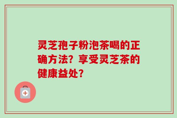 灵芝孢子粉泡茶喝的正确方法?享受灵芝茶的健康益处? 灵芝孢子粉泡茶喝的正确方法?享受灵芝茶的健康益处?
