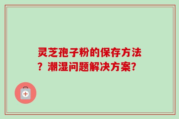 灵芝孢子粉的保存方法？潮湿问题解决方案？