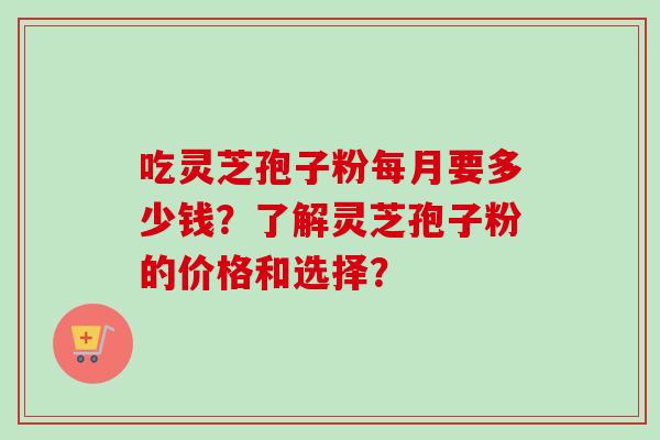 吃灵芝孢子粉每月要多少钱?了解灵芝孢子粉的价格和选择? 吃灵芝孢子粉每月要多少钱?了解灵芝孢子粉的价格和选择?