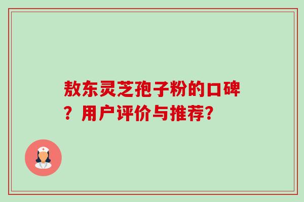 敖东灵芝孢子粉的口碑?用户评价与推荐? 敖东灵芝孢子粉的口碑?用户评价与推荐?