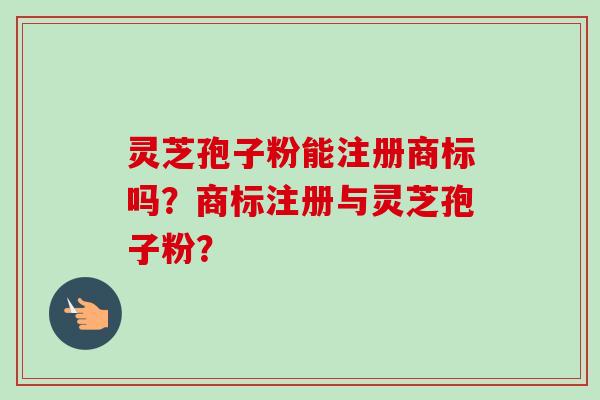 灵芝孢子粉能注册商标吗?商标注册与灵芝孢子粉? 灵芝孢子粉能注册商标吗?商标注册与灵芝孢子粉?