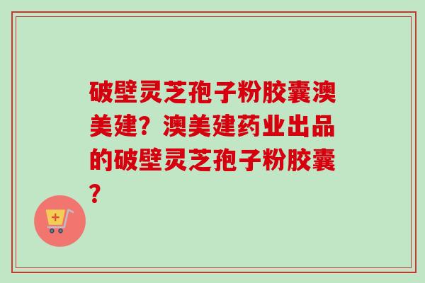 破壁灵芝孢子粉胶囊澳美建?澳美建药业出品的破壁灵芝孢子粉胶囊? 破壁灵芝孢子粉胶囊澳美建?澳美建药业出品的破壁灵芝孢子粉胶囊?