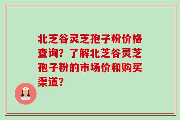 北芝谷灵芝孢子粉价格查询?了解北芝谷灵芝孢子粉的市场价和购买渠道? 北芝谷灵芝孢子粉价格查询?了解北芝谷灵芝孢子粉的市场价和购买渠道?