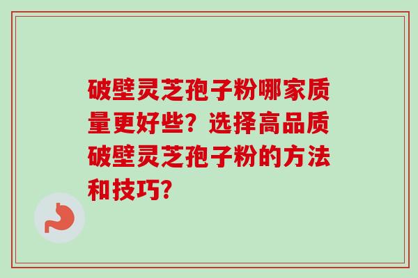 破壁灵芝孢子粉哪家质量更好些?选择高品质破壁灵芝孢子粉的方法和技巧? 破壁灵芝孢子粉哪家质量更好些?选择高品质破壁灵芝孢子粉的方法和技巧?