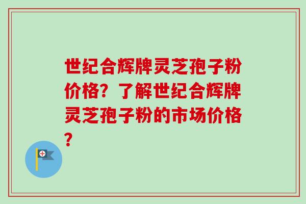 世纪合辉牌灵芝孢子粉价格?了解世纪合辉牌灵芝孢子粉的市场价格? 世纪合辉牌灵芝孢子粉价格?了解世纪合辉牌灵芝孢子粉的市场价格?
