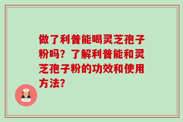 做了利普能喝灵芝孢子粉吗?了解利普能和灵芝孢子粉的功效和使用方法? 做了利普能喝灵芝孢子粉吗?了解利普能和灵芝孢子粉的功效和使用方法?