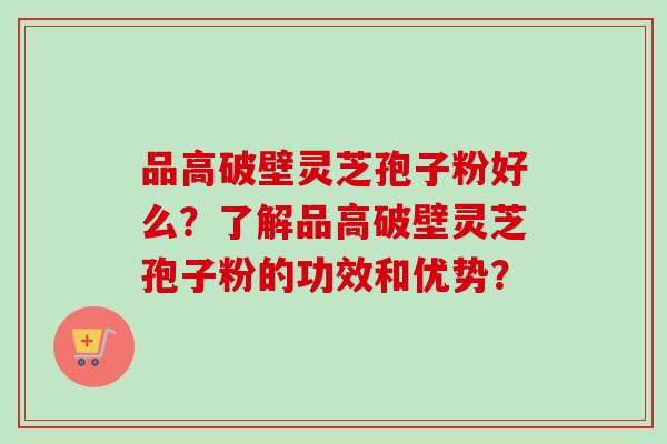 品高破壁灵芝孢子粉好么?了解品高破壁灵芝孢子粉的功效和优势? 品高破壁灵芝孢子粉好么?了解品高破壁灵芝孢子粉的功效和优势?