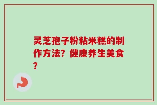 灵芝孢子粉粘米糕的制作方法？健康养生美食？