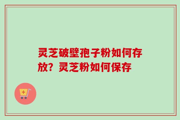 灵芝破壁孢子粉如何存放?灵芝粉如何保存 灵芝破壁孢子粉如何存放?灵芝粉如何保存