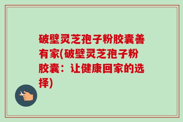 破壁灵芝孢子粉胶囊善有家(破壁灵芝孢子粉胶囊:让健康回家的选择) 破壁灵芝孢子粉胶囊善有家(破壁灵芝孢子粉胶囊:让健康回家的选择)