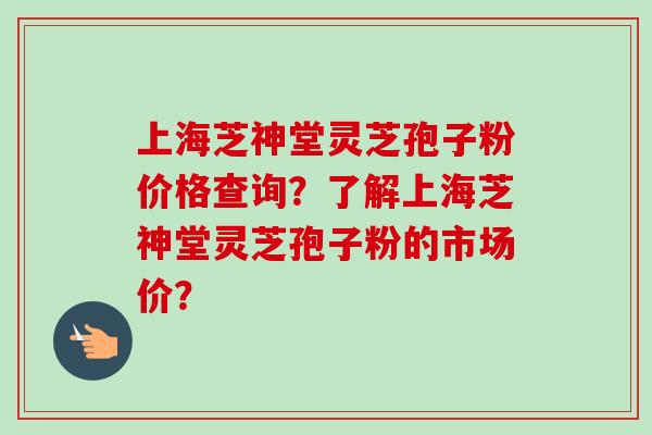 上海芝神堂灵芝孢子粉价格查询?了解上海芝神堂灵芝孢子粉的市场价? 上海芝神堂灵芝孢子粉价格查询?了解上海芝神堂灵芝孢子粉的市场价?