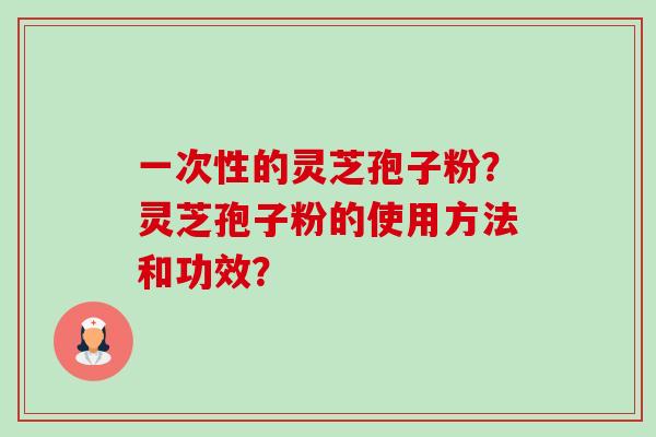 一次性的灵芝孢子粉?灵芝孢子粉的使用方法和功效? 一次性的灵芝孢子粉?灵芝孢子粉的使用方法和功效?
