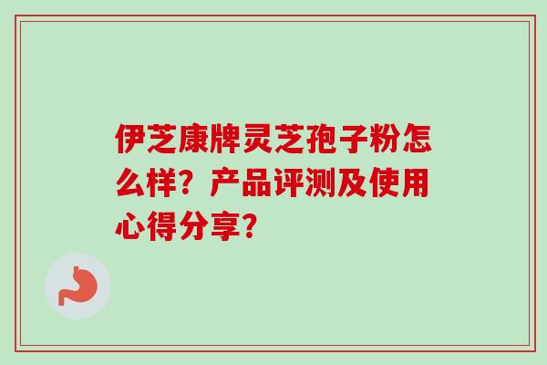 伊芝康牌灵芝孢子粉怎么样?产品评测及使用心得分享? 伊芝康牌灵芝孢子粉怎么样?产品评测及使用心得分享?