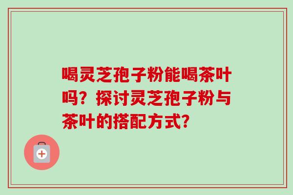 喝灵芝孢子粉能喝茶叶吗?探讨灵芝孢子粉与茶叶的搭配方式? 喝灵芝孢子粉能喝茶叶吗?探讨灵芝孢子粉与茶叶的搭配方式?