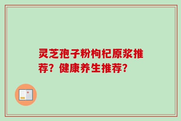 灵芝孢子粉枸杞原浆推荐?健康养生推荐? 灵芝孢子粉枸杞原浆推荐?健康养生推荐?