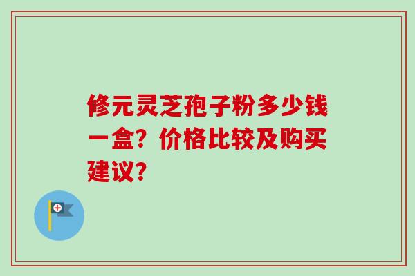修元灵芝孢子粉多少钱一盒？价格比较及购买建议？