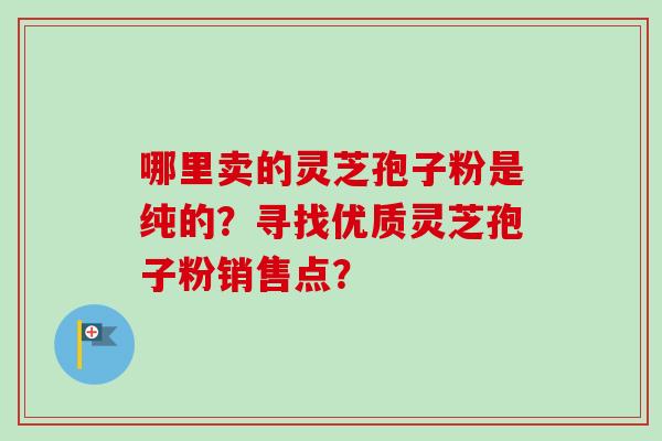 哪里卖的灵芝孢子粉是纯的?寻找优质灵芝孢子粉销售点? 哪里卖的灵芝孢子粉是纯的?寻找优质灵芝孢子粉销售点?