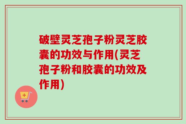 破壁灵芝孢子粉灵芝胶囊的功效与作用(灵芝孢子粉和胶囊的功效及作用)