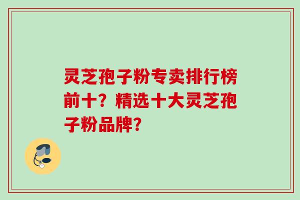 灵芝孢子粉专卖排行榜前十?精选十大灵芝孢子粉品牌? 灵芝孢子粉专卖排行榜前十?精选十大灵芝孢子粉品牌?