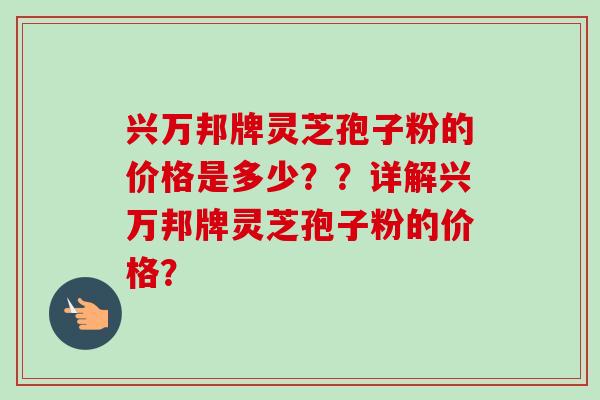 兴万邦牌灵芝孢子粉的价格是多少??详解兴万邦牌灵芝孢子粉的价格? 兴万邦牌灵芝孢子粉的价格是多少??详解兴万邦牌灵芝孢子粉的价格?