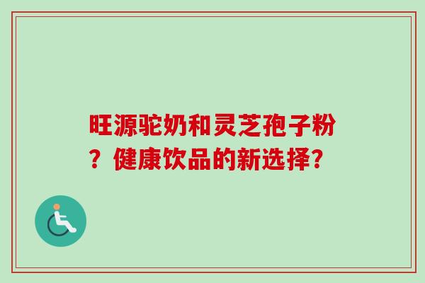 旺源驼奶和灵芝孢子粉?健康饮品的新选择? 旺源驼奶和灵芝孢子粉?健康饮品的新选择?