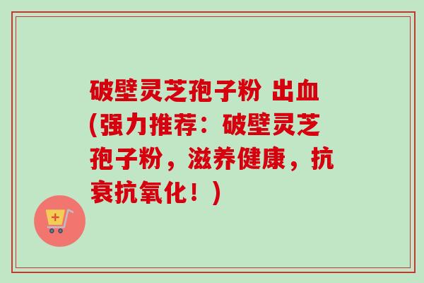 破壁灵芝孢子粉 出(强力推荐：破壁灵芝孢子粉，滋养健康，抗衰！)
