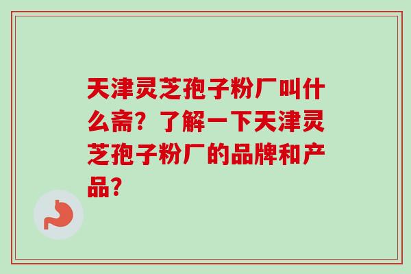 天津灵芝孢子粉厂叫什么斋?了解一下天津灵芝孢子粉厂的品牌和产品? 天津灵芝孢子粉厂叫什么斋?了解一下天津灵芝孢子粉厂的品牌和产品?
