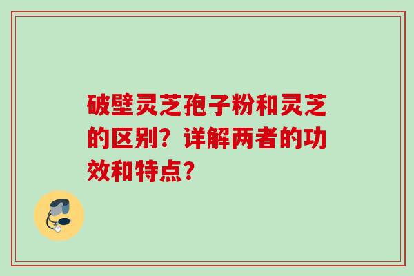 破壁灵芝孢子粉和灵芝的区别?详解两者的功效和特点? 破壁灵芝孢子粉和灵芝的区别?详解两者的功效和特点?
