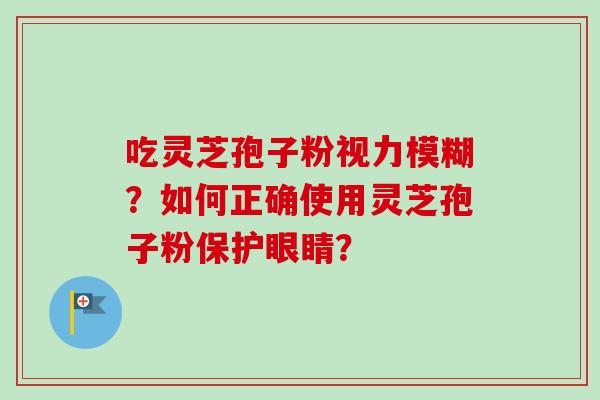 吃灵芝孢子粉视力模糊?如何正确使用灵芝孢子粉保护眼睛? 吃灵芝孢子粉视力模糊?如何正确使用灵芝孢子粉保护眼睛?