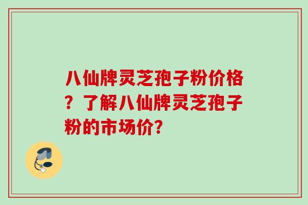 八仙牌灵芝孢子粉价格？了解八仙牌灵芝孢子粉的市场价？
