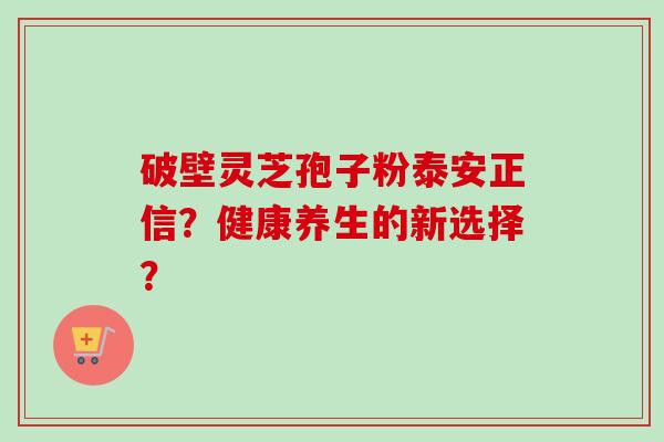 破壁灵芝孢子粉泰安正信?健康养生的新选择? 破壁灵芝孢子粉泰安正信?健康养生的新选择?