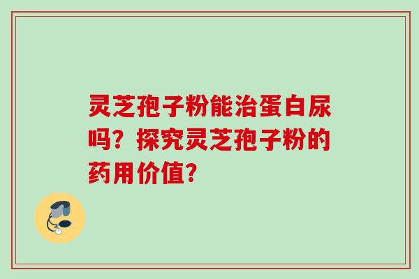 灵芝孢子粉能蛋白尿吗？探究灵芝孢子粉的药用价值？
