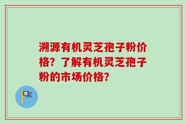 溯源有机灵芝孢子粉价格?了解有机灵芝孢子粉的市场价格? 溯源有机灵芝孢子粉价格?了解有机灵芝孢子粉的市场价格?
