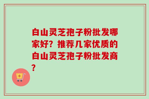 白山灵芝孢子粉批发哪家好?推荐几家优质的白山灵芝孢子粉批发商? 白山灵芝孢子粉批发哪家好?推荐几家优质的白山灵芝孢子粉批发商?