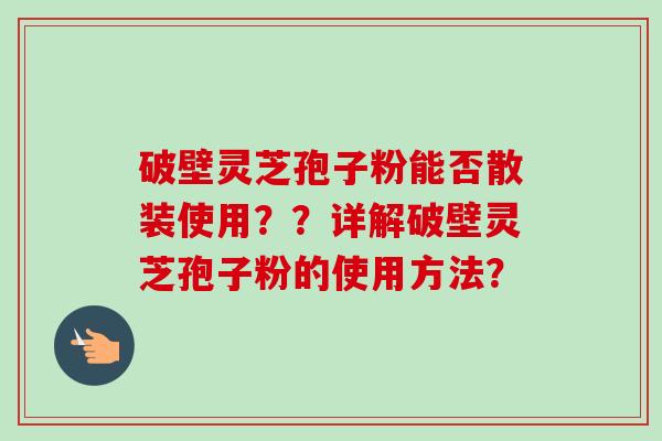 破壁灵芝孢子粉能否散装使用??详解破壁灵芝孢子粉的使用方法? 破壁灵芝孢子粉能否散装使用??详解破壁灵芝孢子粉的使用方法?