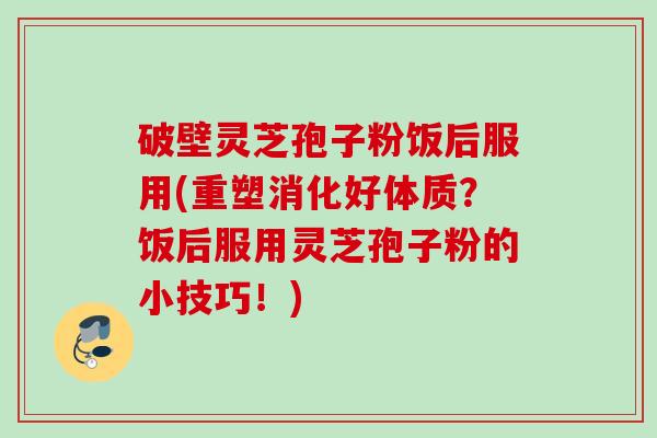 破壁灵芝孢子粉饭后服用(重塑消化好体质?饭后服用灵芝孢子粉的小技巧!) 破壁灵芝孢子粉饭后服用(重塑消化好体质?饭后服用灵芝孢子粉的小技巧!)