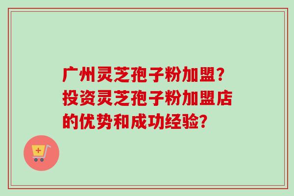 广州灵芝孢子粉加盟?投资灵芝孢子粉加盟店的优势和成功经验? 广州灵芝孢子粉加盟?投资灵芝孢子粉加盟店的优势和成功经验?