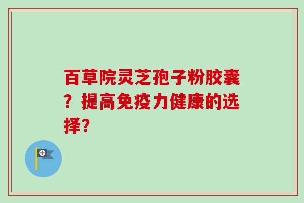 百草院灵芝孢子粉胶囊?提高免疫力健康的选择? 百草院灵芝孢子粉胶囊?提高免疫力健康的选择?