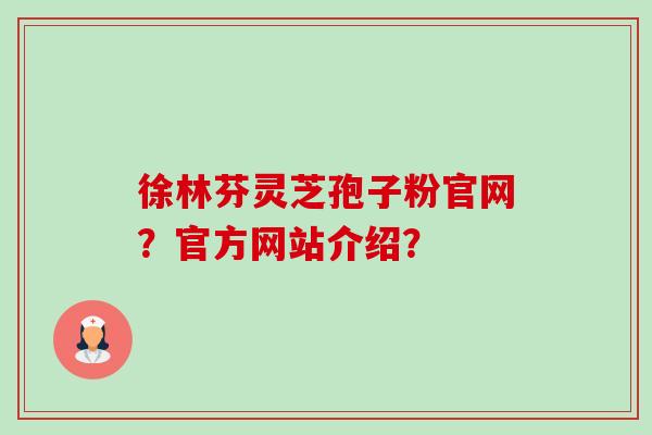 徐林芬灵芝孢子粉官网?官方网站介绍? 徐林芬灵芝孢子粉官网?官方网站介绍?