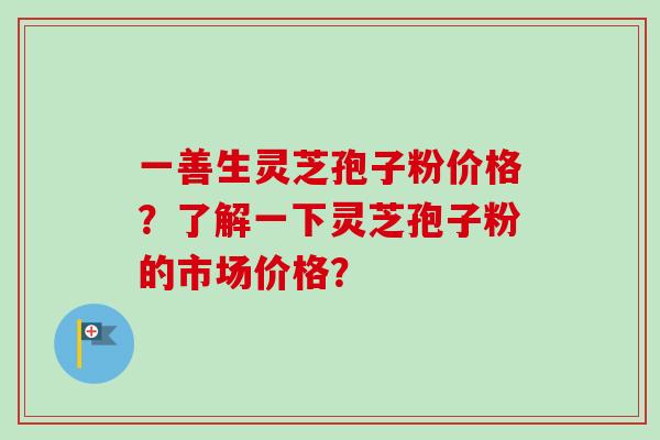 一善生灵芝孢子粉价格？了解一下灵芝孢子粉的市场价格？