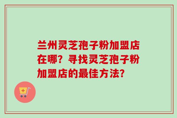 兰州灵芝孢子粉加盟店在哪?寻找灵芝孢子粉加盟店的佳方法? 兰州灵芝孢子粉加盟店在哪?寻找灵芝孢子粉加盟店的佳方法?