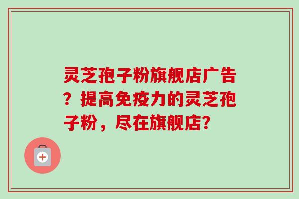 灵芝孢子粉旗舰店广告?提高免疫力的灵芝孢子粉,尽在旗舰店? 灵芝孢子粉旗舰店广告?提高免疫力的灵芝孢子粉,尽在旗舰店?
