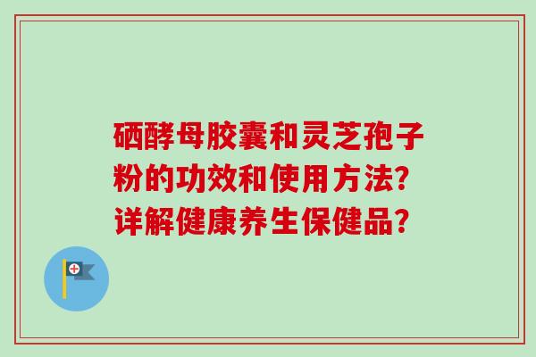 硒酵母胶囊和灵芝孢子粉的功效和使用方法?详解健康养生保健品? 硒酵母胶囊和灵芝孢子粉的功效和使用方法?详解健康养生保健品?