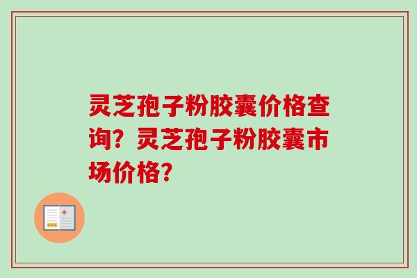灵芝孢子粉胶囊价格查询?灵芝孢子粉胶囊市场价格? 灵芝孢子粉胶囊价格查询?灵芝孢子粉胶囊市场价格?