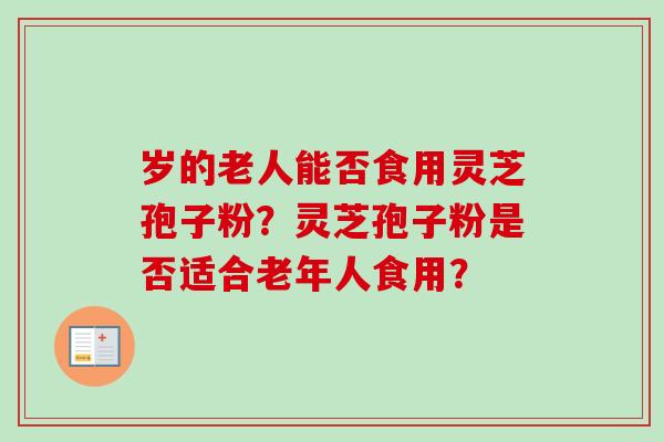 岁的老人能否食用灵芝孢子粉?灵芝孢子粉是否适合老年人食用? 岁的老人能否食用灵芝孢子粉?灵芝孢子粉是否适合老年人食用?