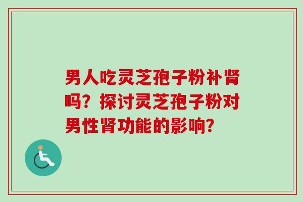 男人吃灵芝孢子粉补吗？探讨灵芝孢子粉对男性功能的影响？