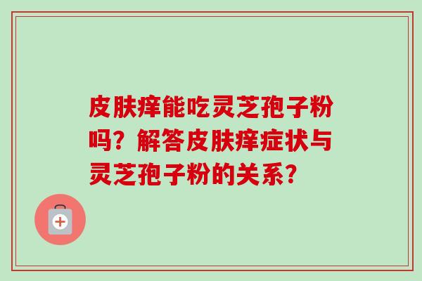 痒能吃灵芝孢子粉吗?解答痒症状与灵芝孢子粉的关系? 痒能吃灵芝孢子粉吗?解答痒症状与灵芝孢子粉的关系?