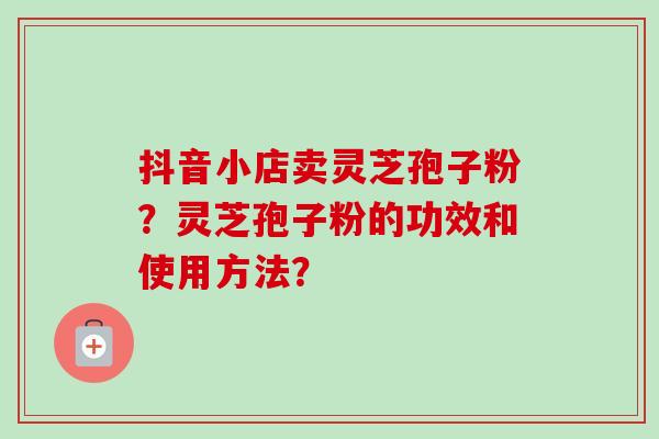 抖音小店卖灵芝孢子粉？灵芝孢子粉的功效和使用方法？