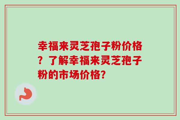 幸福来灵芝孢子粉价格?了解幸福来灵芝孢子粉的市场价格? 幸福来灵芝孢子粉价格?了解幸福来灵芝孢子粉的市场价格?
